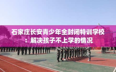 石家庄长安青少年全封闭特训学校：解决孩子不上学的情况