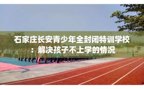 石家庄长安青少年全封闭特训学校：解决孩子不上学的情况