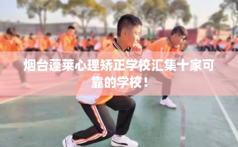 烟台蓬莱心理矫正学校汇集十家可靠的学校！