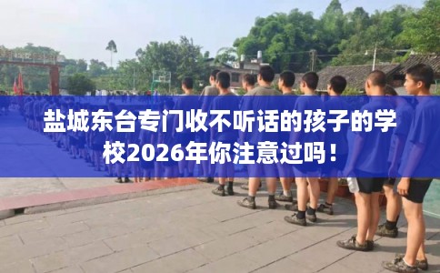 盐城东台专门收不听话的孩子的学校2026年你注意过吗！