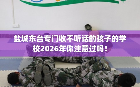 盐城东台专门收不听话的孩子的学校2026年你注意过吗！