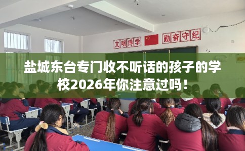 盐城东台专门收不听话的孩子的学校2026年你注意过吗！