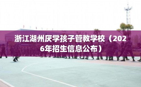 浙江湖州厌学孩子管教学校（2026年招生信息公布）