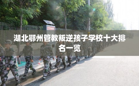 湖北鄂州管教叛逆孩子学校十大排名一览 湖北鄂州管教叛逆孩子学校十大排名一览