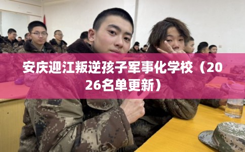 安庆迎江叛逆孩子军事化学校（2026名单更新）