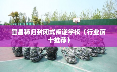 宜昌秭归封闭式叛逆学校(行业前十推荐) 宜昌秭归封闭式叛逆学校(行业前十推荐)