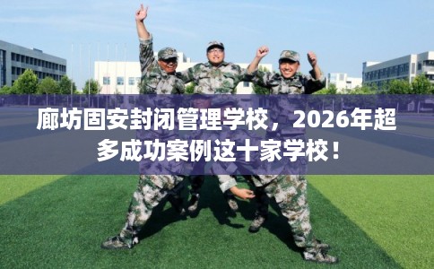 廊坊固安封闭管理学校，2026年超多成功案例这十家学校！