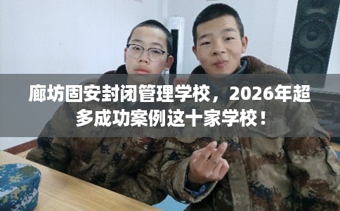 廊坊固安封闭管理学校，2026年超多成功案例这十家学校！