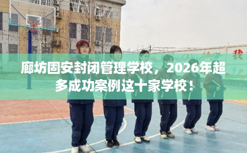 廊坊固安封闭管理学校，2026年超多成功案例这十家学校！