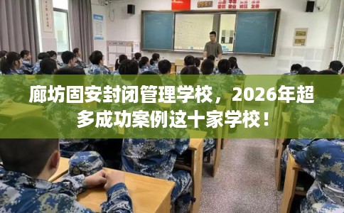 廊坊固安封闭管理学校，2026年超多成功案例这十家学校！