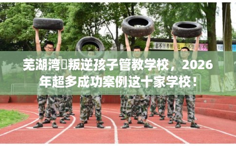 芜湖湾沚叛逆孩子管教学校，2026年超多成功案例这十家学校！