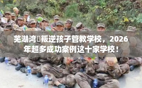 芜湖湾沚叛逆孩子管教学校，2026年超多成功案例这十家学校！