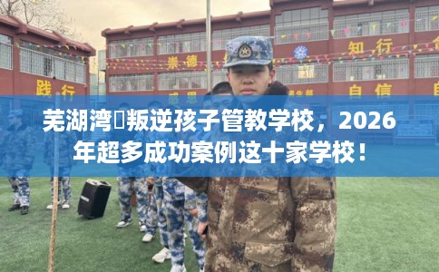 芜湖湾沚叛逆孩子管教学校，2026年超多成功案例这十家学校！