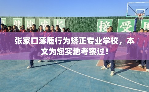 张家口涿鹿行为矫正专业学校，本文为您实地考察过！