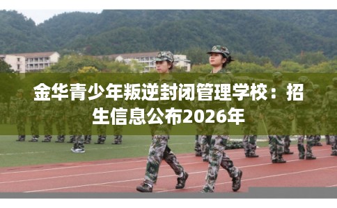 金华青少年叛逆封闭管理学校：招生信息公布2026年