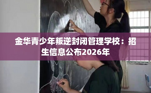 金华青少年叛逆封闭管理学校：招生信息公布2026年