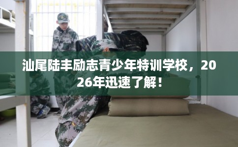 汕尾陆丰励志青少年特训学校，2026年迅速了解！