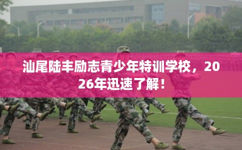 汕尾陆丰励志青少年特训学校，2026年迅速了解！