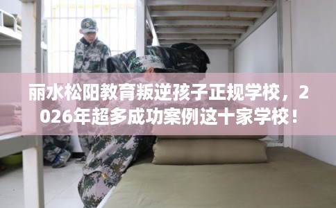 丽水松阳教育叛逆孩子正规学校，2026年超多成功案例这十家学校！