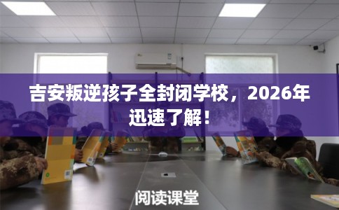 吉安叛逆孩子全封闭学校，2026年迅速了解！