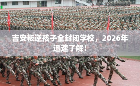 吉安叛逆孩子全封闭学校，2026年迅速了解！
