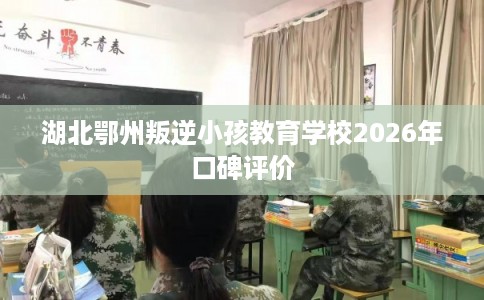 湖北鄂州叛逆小孩教育学校2026年口碑评价 湖北鄂州叛逆小孩教育学校2026年口碑评价