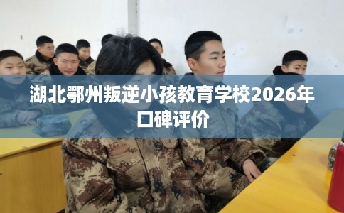 湖北鄂州叛逆小孩教育学校2026年口碑评价 湖北鄂州叛逆小孩教育学校2026年口碑评价