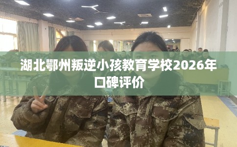 湖北鄂州叛逆小孩教育学校2026年口碑评价 湖北鄂州叛逆小孩教育学校2026年口碑评价