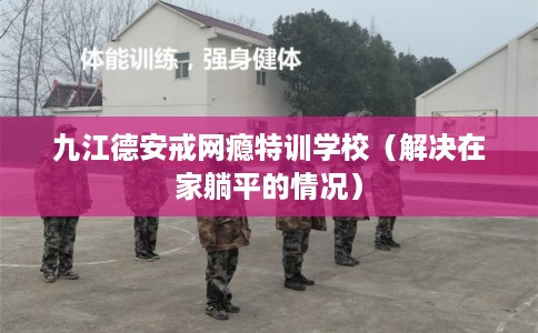 九江德安戒网瘾特训学校（解决在家躺平的情况）