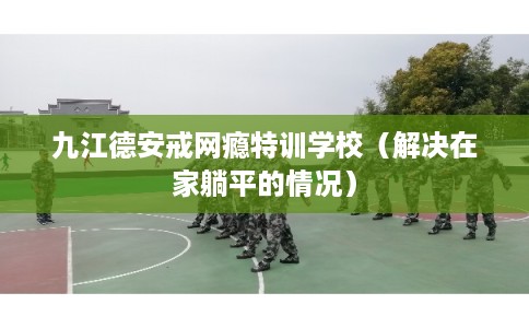 九江德安戒网瘾特训学校（解决在家躺平的情况）