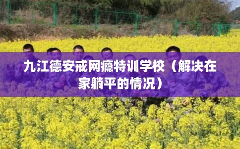 九江德安戒网瘾特训学校（解决在家躺平的情况）