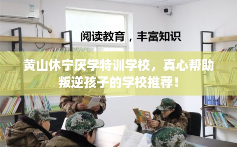 黄山休宁厌学特训学校，真心帮助叛逆孩子的学校推荐！