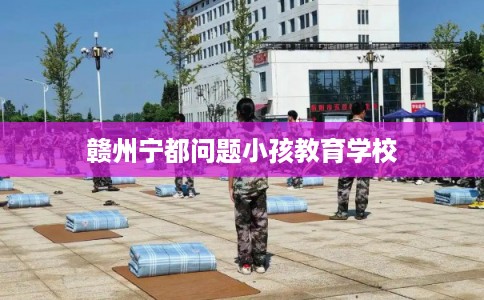 赣州宁都问题小孩教育学校