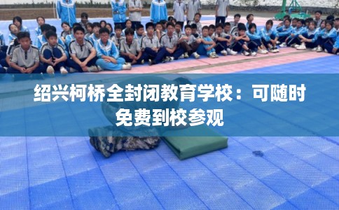 绍兴柯桥全封闭教育学校：可随时免费到校参观