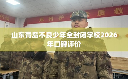 山东青岛不良少年全封闭学校2026年口碑评价 山东青岛不良少年全封闭学校2026年口碑评价