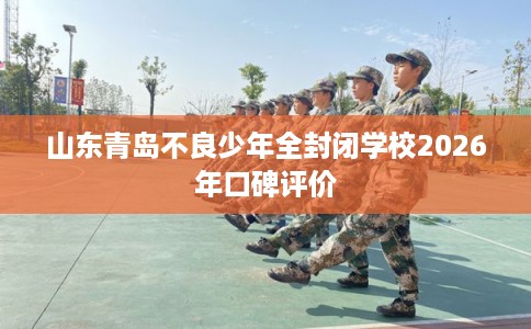 山东青岛不良少年全封闭学校2026年口碑评价