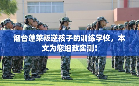 烟台蓬莱叛逆孩子的训练学校，本文为您细致实测！