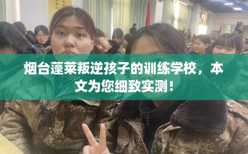 烟台蓬莱叛逆孩子的训练学校，本文为您细致实测！