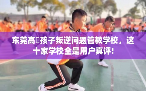 东莞高埗孩子叛逆问题管教学校，这十家学校全是用户真评!