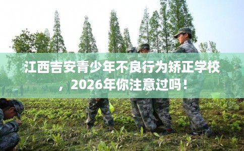 江西吉安青少年不良行为矫正学校，2026年你注意过吗！