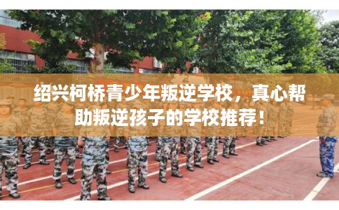 绍兴柯桥青少年叛逆学校，真心帮助叛逆孩子的学校推荐！