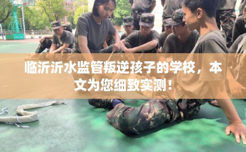 临沂沂水监管叛逆孩子的学校，本文为您细致实测！