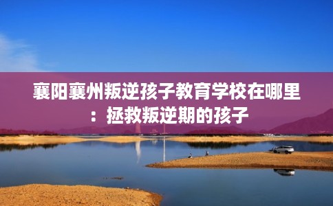 襄阳襄州叛逆孩子教育学校在哪里：拯救叛逆期的孩子