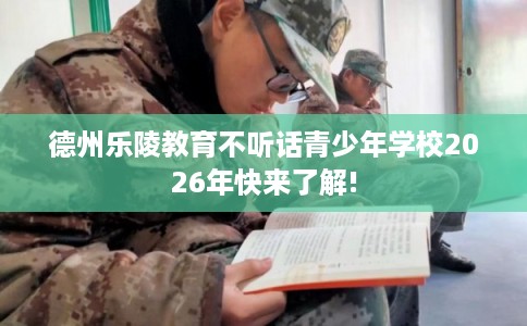 德州乐陵教育不听话青少年学校2026年快来了解!
