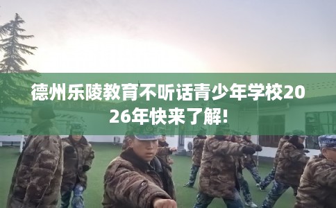 德州乐陵教育不听话青少年学校2026年快来了解!