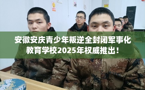 安徽安庆青少年叛逆全封闭军事化教育学校2025年权威推出！