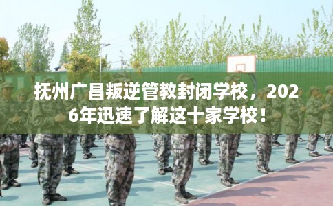 抚州广昌叛逆管教封闭学校，2026年迅速了解这十家学校！