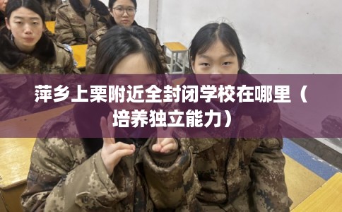 萍乡上栗附近全封闭学校在哪里（培养独立能力）
