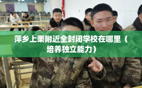 萍乡上栗附近全封闭学校在哪里（培养独立能力）