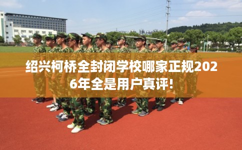 绍兴柯桥全封闭学校哪家正规2026年全是用户真评!